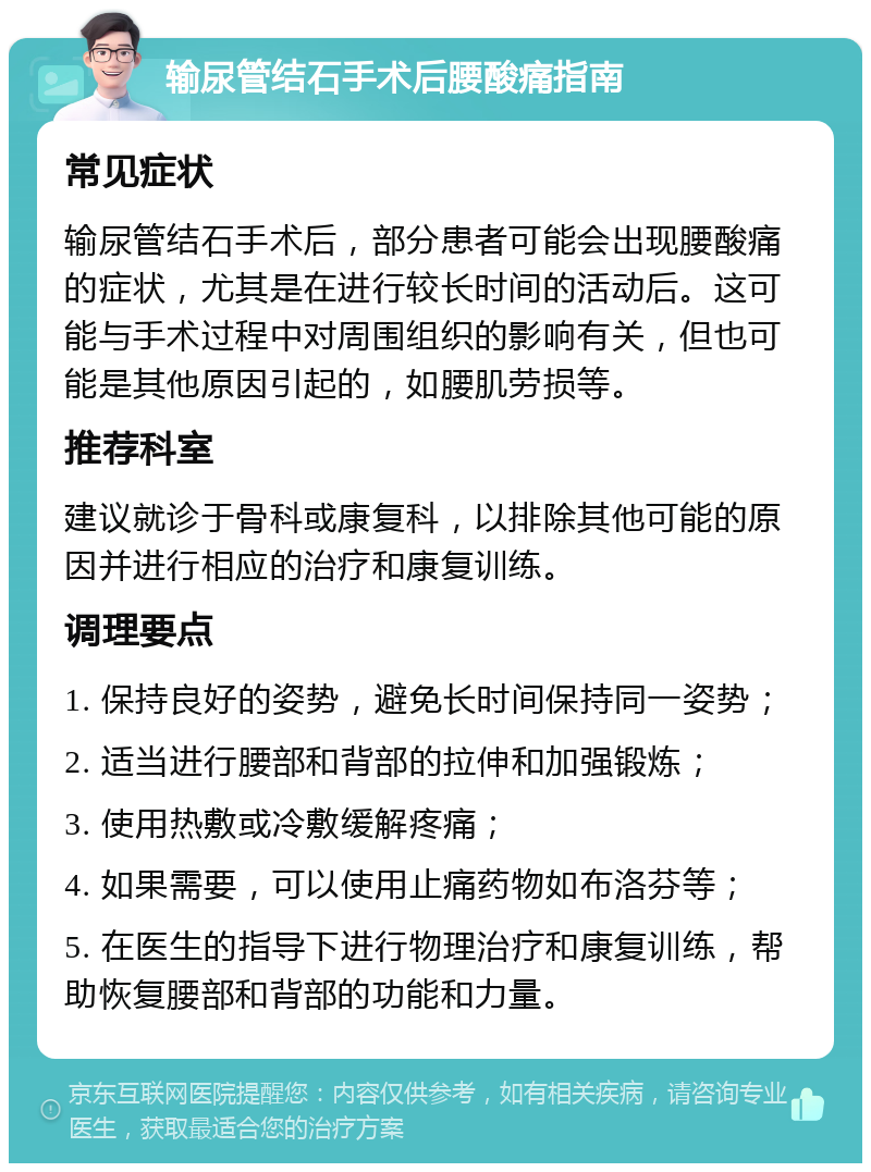 输尿管结石手术后腰酸痛指南 常见症状 输尿管结石手术后，部分患者可能会出现腰酸痛的症状，尤其是在进行较长时间的活动后。这可能与手术过程中对周围组织的影响有关，但也可能是其他原因引起的，如腰肌劳损等。 推荐科室 建议就诊于骨科或康复科，以排除其他可能的原因并进行相应的治疗和康复训练。 调理要点 1. 保持良好的姿势，避免长时间保持同一姿势； 2. 适当进行腰部和背部的拉伸和加强锻炼； 3. 使用热敷或冷敷缓解疼痛； 4. 如果需要，可以使用止痛药物如布洛芬等； 5. 在医生的指导下进行物理治疗和康复训练，帮助恢复腰部和背部的功能和力量。