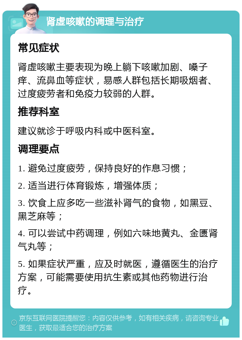 肾虚咳嗽的调理与治疗 常见症状 肾虚咳嗽主要表现为晚上躺下咳嗽加剧、嗓子痒、流鼻血等症状，易感人群包括长期吸烟者、过度疲劳者和免疫力较弱的人群。 推荐科室 建议就诊于呼吸内科或中医科室。 调理要点 1. 避免过度疲劳，保持良好的作息习惯； 2. 适当进行体育锻炼，增强体质； 3. 饮食上应多吃一些滋补肾气的食物，如黑豆、黑芝麻等； 4. 可以尝试中药调理，例如六味地黄丸、金匮肾气丸等； 5. 如果症状严重，应及时就医，遵循医生的治疗方案，可能需要使用抗生素或其他药物进行治疗。