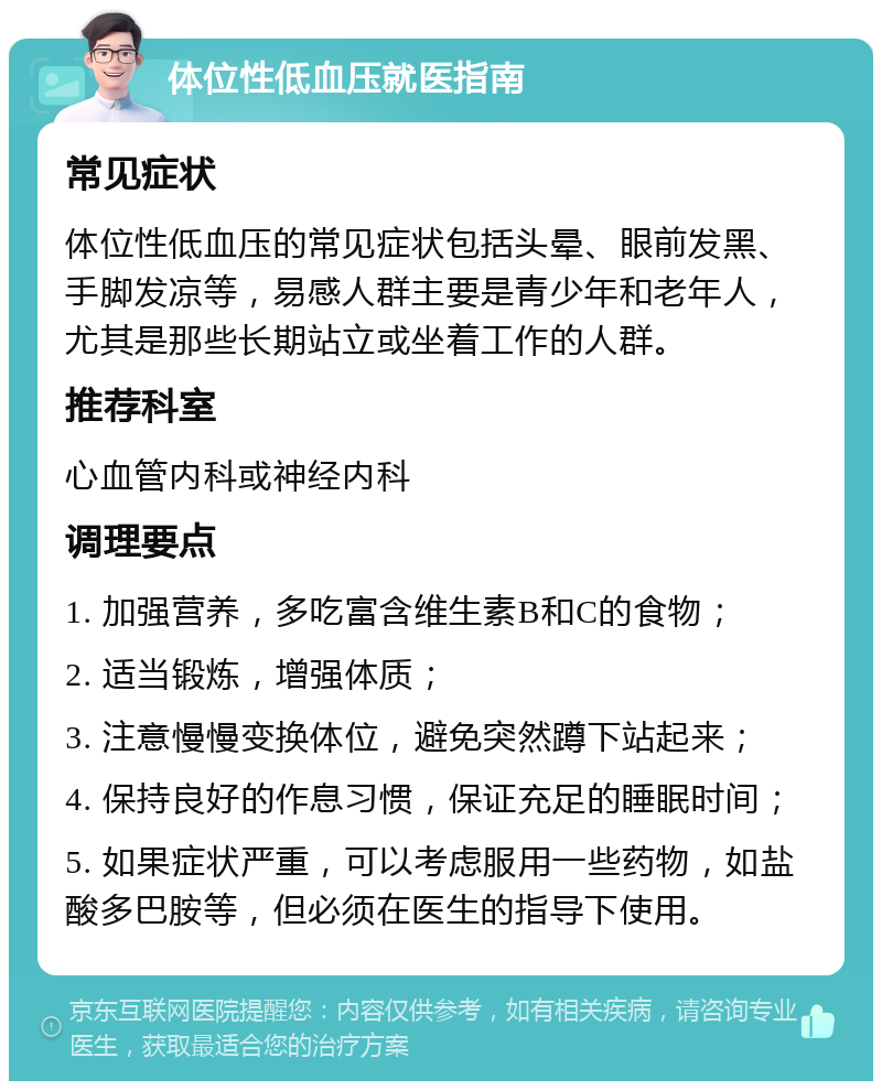 体位性低血压就医指南 常见症状 体位性低血压的常见症状包括头晕、眼前发黑、手脚发凉等，易感人群主要是青少年和老年人，尤其是那些长期站立或坐着工作的人群。 推荐科室 心血管内科或神经内科 调理要点 1. 加强营养，多吃富含维生素B和C的食物； 2. 适当锻炼，增强体质； 3. 注意慢慢变换体位，避免突然蹲下站起来； 4. 保持良好的作息习惯，保证充足的睡眠时间； 5. 如果症状严重，可以考虑服用一些药物，如盐酸多巴胺等，但必须在医生的指导下使用。