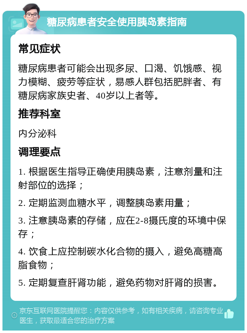 糖尿病患者安全使用胰岛素指南 常见症状 糖尿病患者可能会出现多尿、口渴、饥饿感、视力模糊、疲劳等症状，易感人群包括肥胖者、有糖尿病家族史者、40岁以上者等。 推荐科室 内分泌科 调理要点 1. 根据医生指导正确使用胰岛素，注意剂量和注射部位的选择； 2. 定期监测血糖水平，调整胰岛素用量； 3. 注意胰岛素的存储，应在2-8摄氏度的环境中保存； 4. 饮食上应控制碳水化合物的摄入，避免高糖高脂食物； 5. 定期复查肝肾功能，避免药物对肝肾的损害。