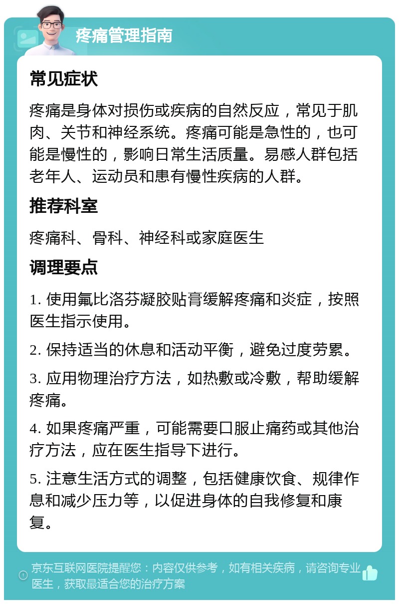 疼痛管理指南 常见症状 疼痛是身体对损伤或疾病的自然反应，常见于肌肉、关节和神经系统。疼痛可能是急性的，也可能是慢性的，影响日常生活质量。易感人群包括老年人、运动员和患有慢性疾病的人群。 推荐科室 疼痛科、骨科、神经科或家庭医生 调理要点 1. 使用氟比洛芬凝胶贴膏缓解疼痛和炎症，按照医生指示使用。 2. 保持适当的休息和活动平衡，避免过度劳累。 3. 应用物理治疗方法，如热敷或冷敷，帮助缓解疼痛。 4. 如果疼痛严重，可能需要口服止痛药或其他治疗方法，应在医生指导下进行。 5. 注意生活方式的调整，包括健康饮食、规律作息和减少压力等，以促进身体的自我修复和康复。