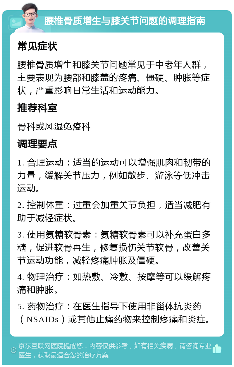 腰椎骨质增生与膝关节问题的调理指南 常见症状 腰椎骨质增生和膝关节问题常见于中老年人群，主要表现为腰部和膝盖的疼痛、僵硬、肿胀等症状，严重影响日常生活和运动能力。 推荐科室 骨科或风湿免疫科 调理要点 1. 合理运动：适当的运动可以增强肌肉和韧带的力量，缓解关节压力，例如散步、游泳等低冲击运动。 2. 控制体重：过重会加重关节负担，适当减肥有助于减轻症状。 3. 使用氨糖软骨素：氨糖软骨素可以补充蛋白多糖，促进软骨再生，修复损伤关节软骨，改善关节运动功能，减轻疼痛肿胀及僵硬。 4. 物理治疗：如热敷、冷敷、按摩等可以缓解疼痛和肿胀。 5. 药物治疗：在医生指导下使用非甾体抗炎药（NSAIDs）或其他止痛药物来控制疼痛和炎症。