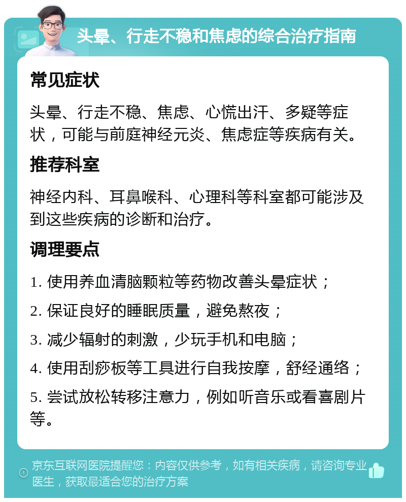 头晕、行走不稳和焦虑的综合治疗指南 常见症状 头晕、行走不稳、焦虑、心慌出汗、多疑等症状，可能与前庭神经元炎、焦虑症等疾病有关。 推荐科室 神经内科、耳鼻喉科、心理科等科室都可能涉及到这些疾病的诊断和治疗。 调理要点 1. 使用养血清脑颗粒等药物改善头晕症状； 2. 保证良好的睡眠质量，避免熬夜； 3. 减少辐射的刺激，少玩手机和电脑； 4. 使用刮痧板等工具进行自我按摩，舒经通络； 5. 尝试放松转移注意力，例如听音乐或看喜剧片等。