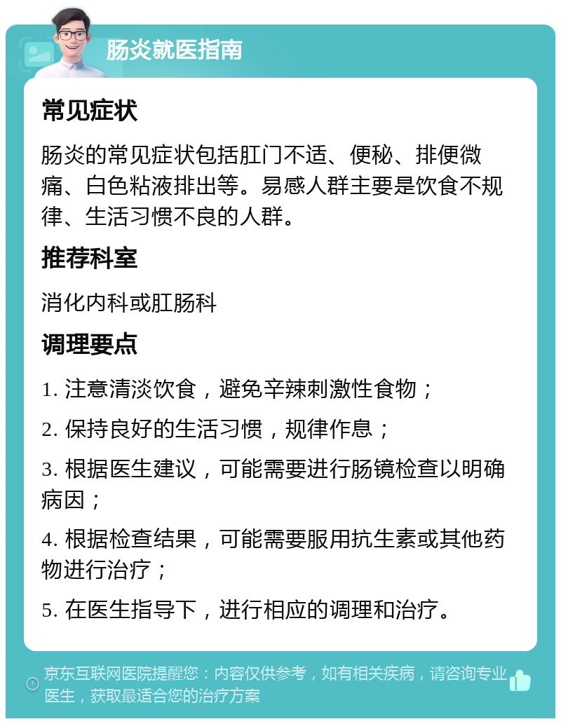 肠炎就医指南 常见症状 肠炎的常见症状包括肛门不适、便秘、排便微痛、白色粘液排出等。易感人群主要是饮食不规律、生活习惯不良的人群。 推荐科室 消化内科或肛肠科 调理要点 1. 注意清淡饮食，避免辛辣刺激性食物； 2. 保持良好的生活习惯，规律作息； 3. 根据医生建议，可能需要进行肠镜检查以明确病因； 4. 根据检查结果，可能需要服用抗生素或其他药物进行治疗； 5. 在医生指导下，进行相应的调理和治疗。