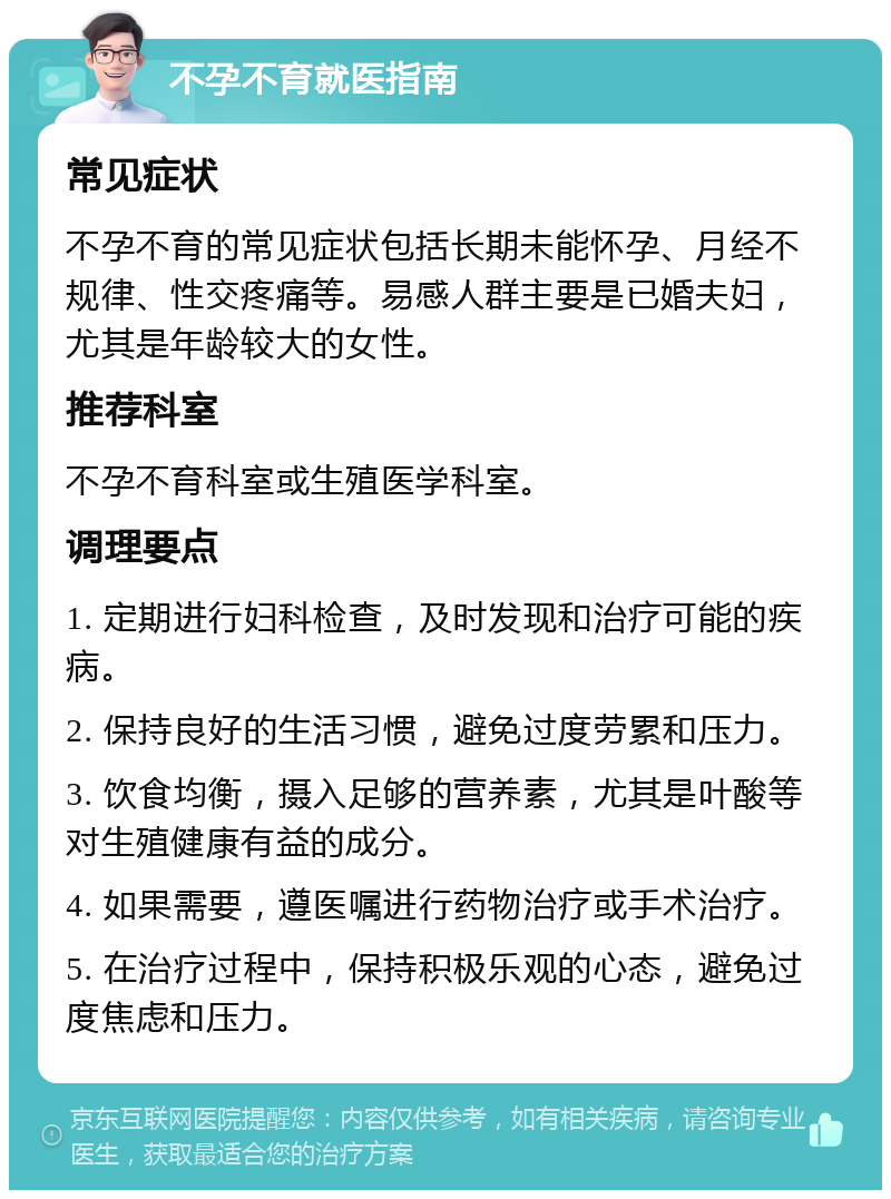 不孕不育就医指南 常见症状 不孕不育的常见症状包括长期未能怀孕、月经不规律、性交疼痛等。易感人群主要是已婚夫妇，尤其是年龄较大的女性。 推荐科室 不孕不育科室或生殖医学科室。 调理要点 1. 定期进行妇科检查，及时发现和治疗可能的疾病。 2. 保持良好的生活习惯，避免过度劳累和压力。 3. 饮食均衡，摄入足够的营养素，尤其是叶酸等对生殖健康有益的成分。 4. 如果需要，遵医嘱进行药物治疗或手术治疗。 5. 在治疗过程中，保持积极乐观的心态，避免过度焦虑和压力。