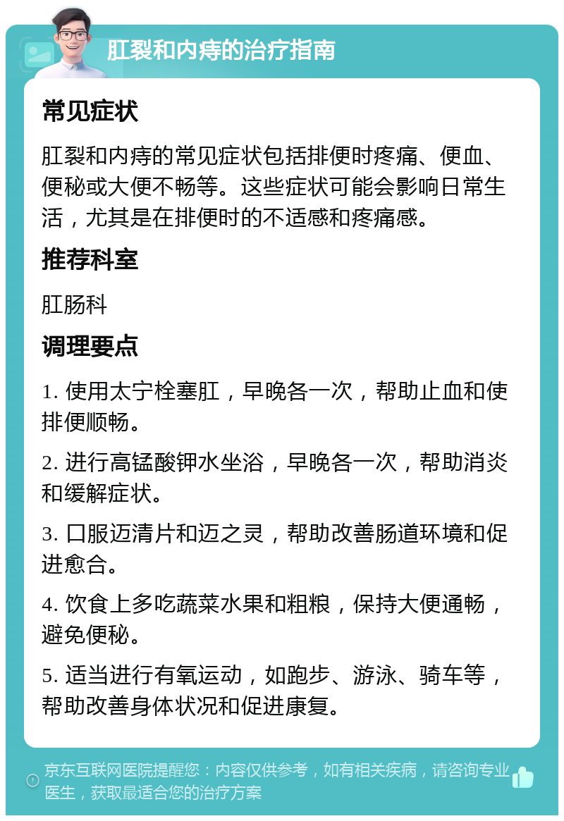 肛裂和内痔的治疗指南 常见症状 肛裂和内痔的常见症状包括排便时疼痛、便血、便秘或大便不畅等。这些症状可能会影响日常生活，尤其是在排便时的不适感和疼痛感。 推荐科室 肛肠科 调理要点 1. 使用太宁栓塞肛，早晚各一次，帮助止血和使排便顺畅。 2. 进行高锰酸钾水坐浴，早晚各一次，帮助消炎和缓解症状。 3. 口服迈清片和迈之灵，帮助改善肠道环境和促进愈合。 4. 饮食上多吃蔬菜水果和粗粮，保持大便通畅，避免便秘。 5. 适当进行有氧运动，如跑步、游泳、骑车等，帮助改善身体状况和促进康复。