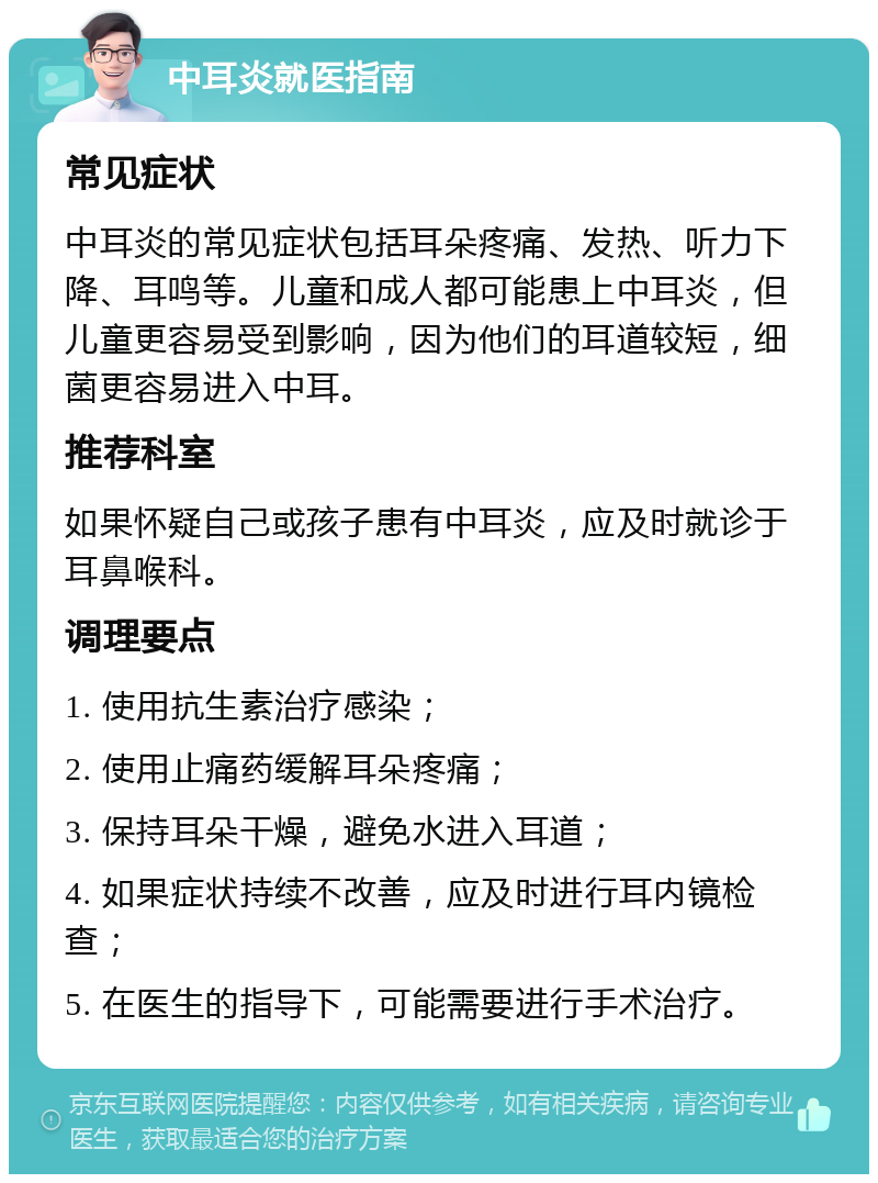 中耳炎就医指南 常见症状 中耳炎的常见症状包括耳朵疼痛、发热、听力下降、耳鸣等。儿童和成人都可能患上中耳炎，但儿童更容易受到影响，因为他们的耳道较短，细菌更容易进入中耳。 推荐科室 如果怀疑自己或孩子患有中耳炎，应及时就诊于耳鼻喉科。 调理要点 1. 使用抗生素治疗感染； 2. 使用止痛药缓解耳朵疼痛； 3. 保持耳朵干燥，避免水进入耳道； 4. 如果症状持续不改善，应及时进行耳内镜检查； 5. 在医生的指导下，可能需要进行手术治疗。