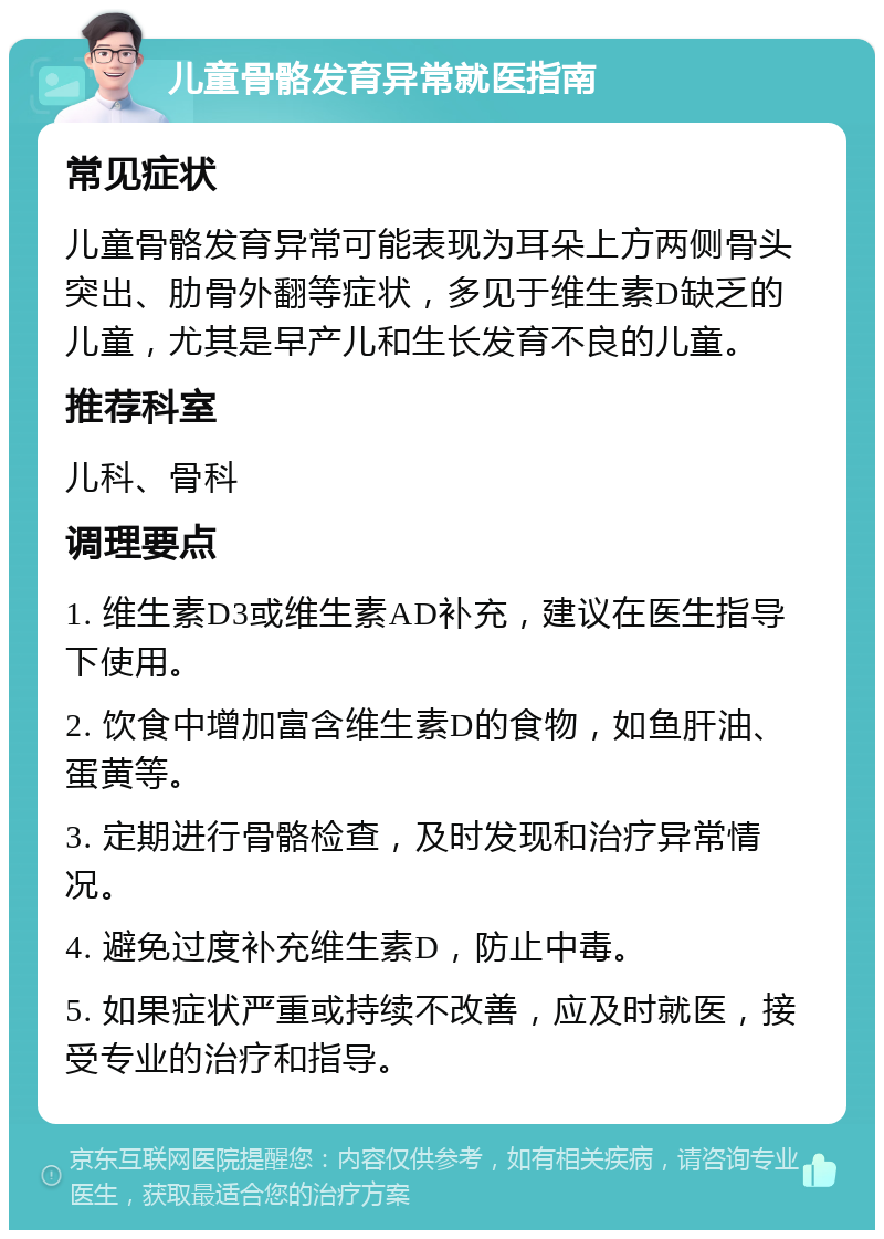 儿童骨骼发育异常就医指南 常见症状 儿童骨骼发育异常可能表现为耳朵上方两侧骨头突出、肋骨外翻等症状，多见于维生素D缺乏的儿童，尤其是早产儿和生长发育不良的儿童。 推荐科室 儿科、骨科 调理要点 1. 维生素D3或维生素AD补充，建议在医生指导下使用。 2. 饮食中增加富含维生素D的食物，如鱼肝油、蛋黄等。 3. 定期进行骨骼检查，及时发现和治疗异常情况。 4. 避免过度补充维生素D，防止中毒。 5. 如果症状严重或持续不改善，应及时就医，接受专业的治疗和指导。