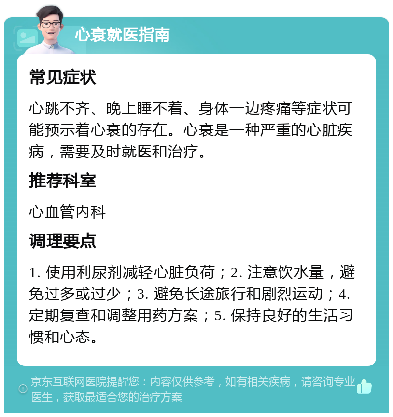 心衰就医指南 常见症状 心跳不齐、晚上睡不着、身体一边疼痛等症状可能预示着心衰的存在。心衰是一种严重的心脏疾病，需要及时就医和治疗。 推荐科室 心血管内科 调理要点 1. 使用利尿剂减轻心脏负荷；2. 注意饮水量，避免过多或过少；3. 避免长途旅行和剧烈运动；4. 定期复查和调整用药方案；5. 保持良好的生活习惯和心态。