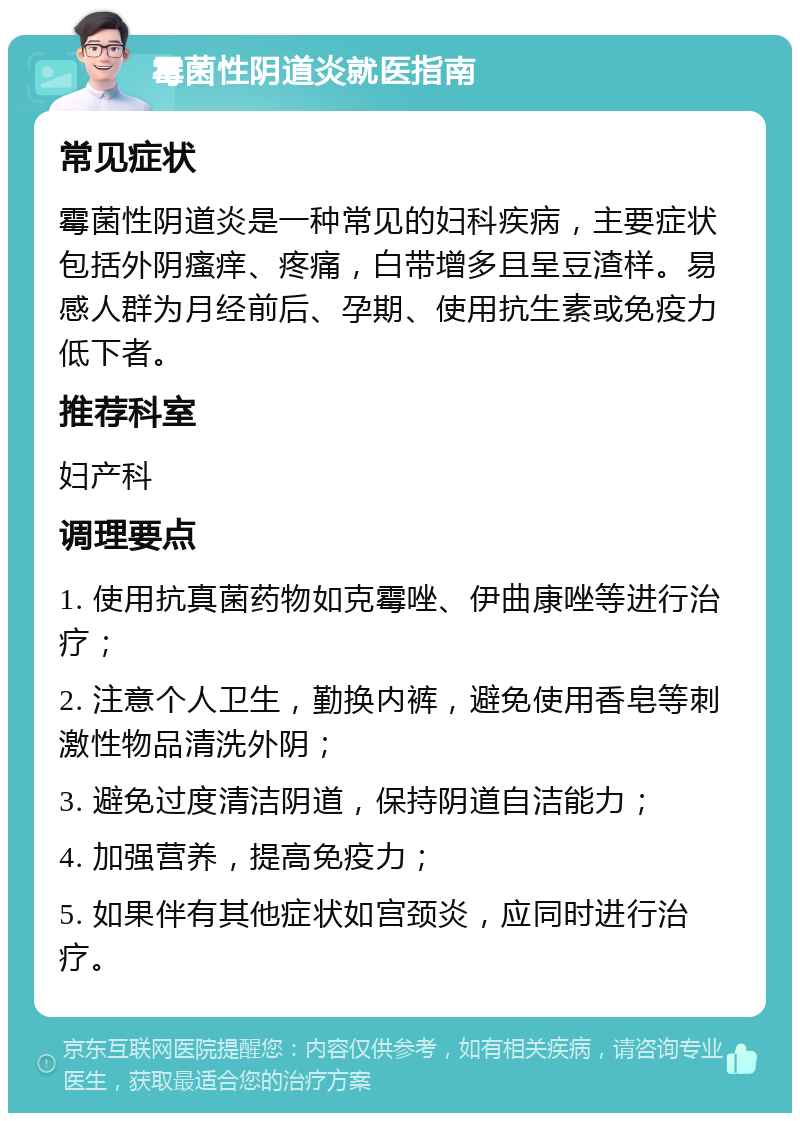 霉菌性阴道炎就医指南 常见症状 霉菌性阴道炎是一种常见的妇科疾病，主要症状包括外阴瘙痒、疼痛，白带增多且呈豆渣样。易感人群为月经前后、孕期、使用抗生素或免疫力低下者。 推荐科室 妇产科 调理要点 1. 使用抗真菌药物如克霉唑、伊曲康唑等进行治疗； 2. 注意个人卫生，勤换内裤，避免使用香皂等刺激性物品清洗外阴； 3. 避免过度清洁阴道，保持阴道自洁能力； 4. 加强营养，提高免疫力； 5. 如果伴有其他症状如宫颈炎，应同时进行治疗。