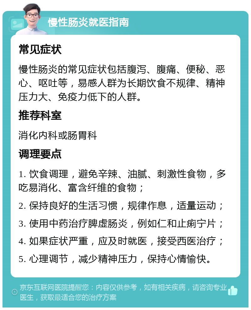 慢性肠炎就医指南 常见症状 慢性肠炎的常见症状包括腹泻、腹痛、便秘、恶心、呕吐等，易感人群为长期饮食不规律、精神压力大、免疫力低下的人群。 推荐科室 消化内科或肠胃科 调理要点 1. 饮食调理，避免辛辣、油腻、刺激性食物，多吃易消化、富含纤维的食物； 2. 保持良好的生活习惯，规律作息，适量运动； 3. 使用中药治疗脾虚肠炎，例如仁和止痢宁片； 4. 如果症状严重，应及时就医，接受西医治疗； 5. 心理调节，减少精神压力，保持心情愉快。