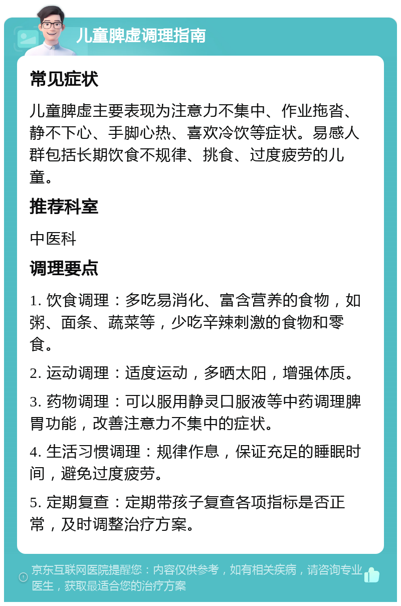 儿童脾虚调理指南 常见症状 儿童脾虚主要表现为注意力不集中、作业拖沓、静不下心、手脚心热、喜欢冷饮等症状。易感人群包括长期饮食不规律、挑食、过度疲劳的儿童。 推荐科室 中医科 调理要点 1. 饮食调理：多吃易消化、富含营养的食物，如粥、面条、蔬菜等，少吃辛辣刺激的食物和零食。 2. 运动调理：适度运动，多晒太阳，增强体质。 3. 药物调理：可以服用静灵口服液等中药调理脾胃功能，改善注意力不集中的症状。 4. 生活习惯调理：规律作息，保证充足的睡眠时间，避免过度疲劳。 5. 定期复查：定期带孩子复查各项指标是否正常，及时调整治疗方案。