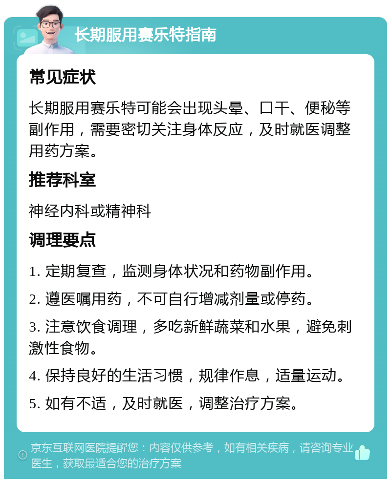 长期服用赛乐特指南 常见症状 长期服用赛乐特可能会出现头晕、口干、便秘等副作用，需要密切关注身体反应，及时就医调整用药方案。 推荐科室 神经内科或精神科 调理要点 1. 定期复查，监测身体状况和药物副作用。 2. 遵医嘱用药，不可自行增减剂量或停药。 3. 注意饮食调理，多吃新鲜蔬菜和水果，避免刺激性食物。 4. 保持良好的生活习惯，规律作息，适量运动。 5. 如有不适，及时就医，调整治疗方案。