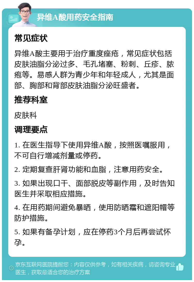 异维A酸用药安全指南 常见症状 异维A酸主要用于治疗重度痤疮，常见症状包括皮肤油脂分泌过多、毛孔堵塞、粉刺、丘疹、脓疱等。易感人群为青少年和年轻成人，尤其是面部、胸部和背部皮肤油脂分泌旺盛者。 推荐科室 皮肤科 调理要点 1. 在医生指导下使用异维A酸，按照医嘱服用，不可自行增减剂量或停药。 2. 定期复查肝肾功能和血脂，注意用药安全。 3. 如果出现口干、面部脱皮等副作用，及时告知医生并采取相应措施。 4. 在用药期间避免暴晒，使用防晒霜和遮阳帽等防护措施。 5. 如果有备孕计划，应在停药3个月后再尝试怀孕。