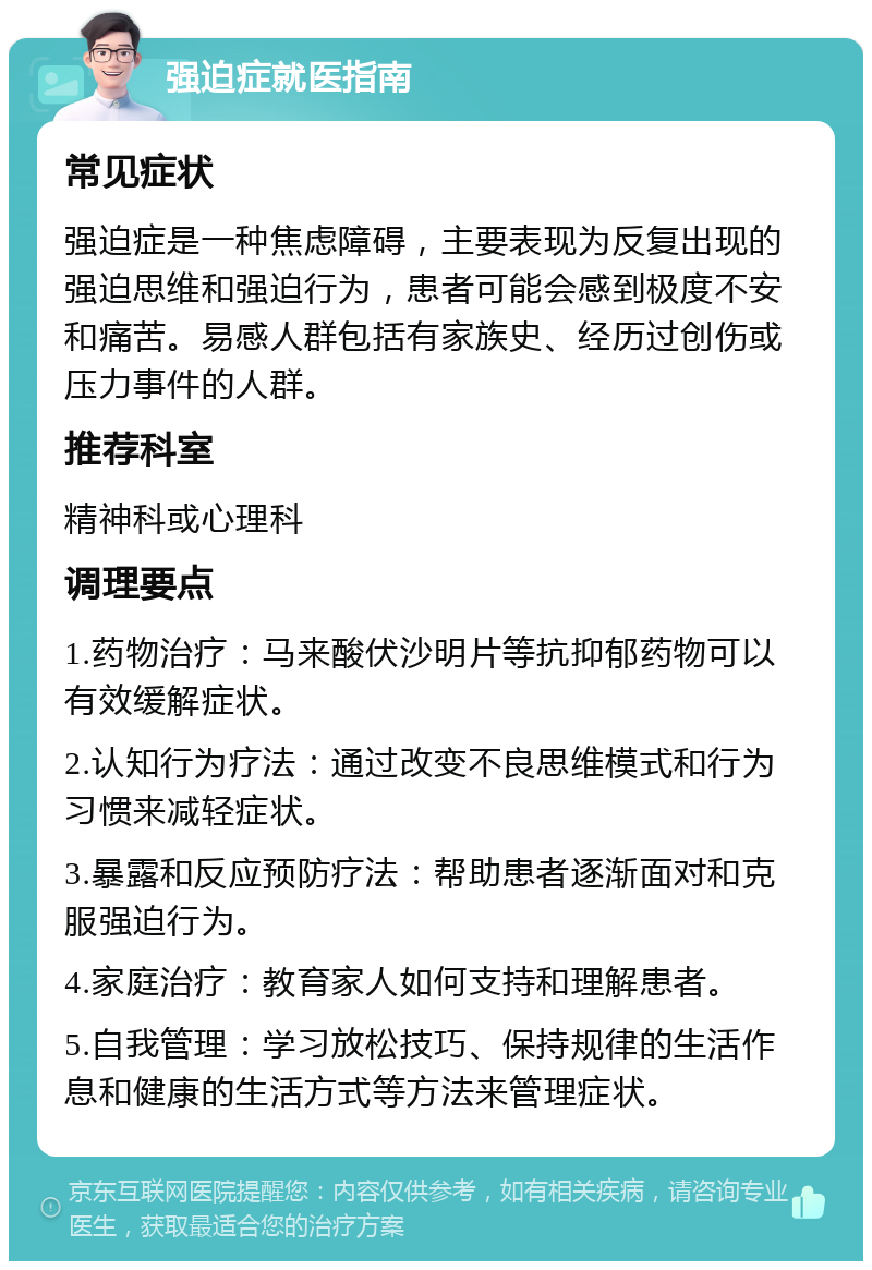 强迫症就医指南 常见症状 强迫症是一种焦虑障碍，主要表现为反复出现的强迫思维和强迫行为，患者可能会感到极度不安和痛苦。易感人群包括有家族史、经历过创伤或压力事件的人群。 推荐科室 精神科或心理科 调理要点 1.药物治疗：马来酸伏沙明片等抗抑郁药物可以有效缓解症状。 2.认知行为疗法：通过改变不良思维模式和行为习惯来减轻症状。 3.暴露和反应预防疗法：帮助患者逐渐面对和克服强迫行为。 4.家庭治疗：教育家人如何支持和理解患者。 5.自我管理：学习放松技巧、保持规律的生活作息和健康的生活方式等方法来管理症状。