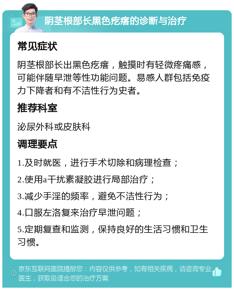 阴茎根部长黑色疙瘩的诊断与治疗 常见症状 阴茎根部长出黑色疙瘩，触摸时有轻微疼痛感，可能伴随早泄等性功能问题。易感人群包括免疫力下降者和有不洁性行为史者。 推荐科室 泌尿外科或皮肤科 调理要点 1.及时就医，进行手术切除和病理检查； 2.使用a干扰素凝胶进行局部治疗； 3.减少手淫的频率，避免不洁性行为； 4.口服左洛复来治疗早泄问题； 5.定期复查和监测，保持良好的生活习惯和卫生习惯。