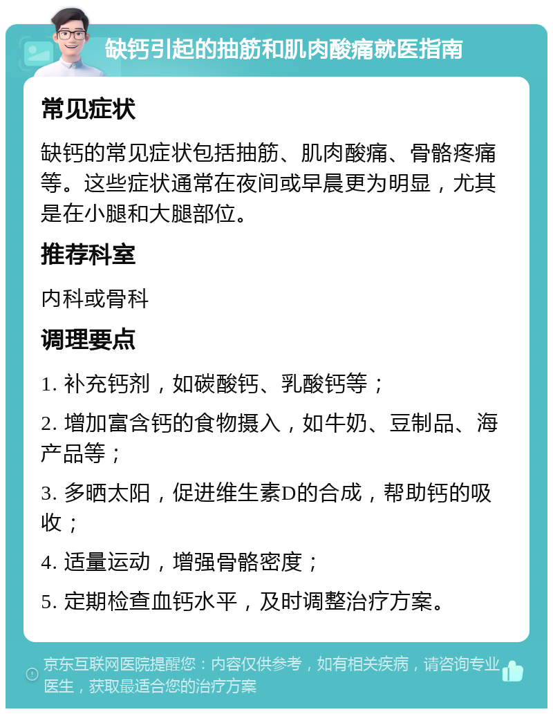 缺钙引起的抽筋和肌肉酸痛就医指南 常见症状 缺钙的常见症状包括抽筋、肌肉酸痛、骨骼疼痛等。这些症状通常在夜间或早晨更为明显，尤其是在小腿和大腿部位。 推荐科室 内科或骨科 调理要点 1. 补充钙剂，如碳酸钙、乳酸钙等； 2. 增加富含钙的食物摄入，如牛奶、豆制品、海产品等； 3. 多晒太阳，促进维生素D的合成，帮助钙的吸收； 4. 适量运动，增强骨骼密度； 5. 定期检查血钙水平，及时调整治疗方案。