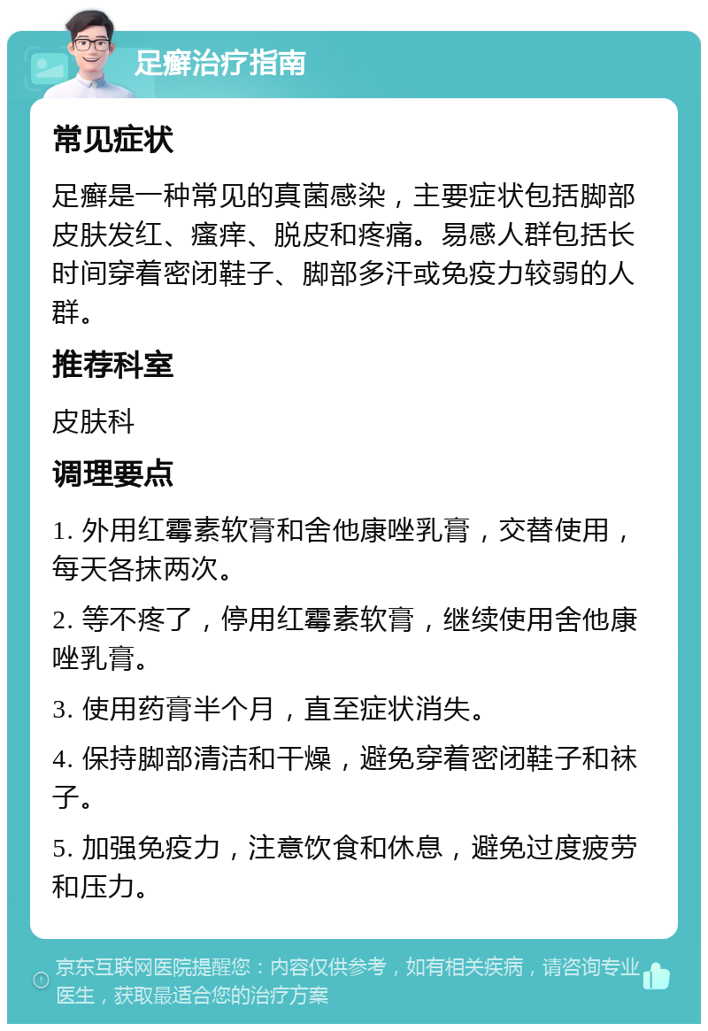 足癣治疗指南 常见症状 足癣是一种常见的真菌感染，主要症状包括脚部皮肤发红、瘙痒、脱皮和疼痛。易感人群包括长时间穿着密闭鞋子、脚部多汗或免疫力较弱的人群。 推荐科室 皮肤科 调理要点 1. 外用红霉素软膏和舍他康唑乳膏，交替使用，每天各抹两次。 2. 等不疼了，停用红霉素软膏，继续使用舍他康唑乳膏。 3. 使用药膏半个月，直至症状消失。 4. 保持脚部清洁和干燥，避免穿着密闭鞋子和袜子。 5. 加强免疫力，注意饮食和休息，避免过度疲劳和压力。