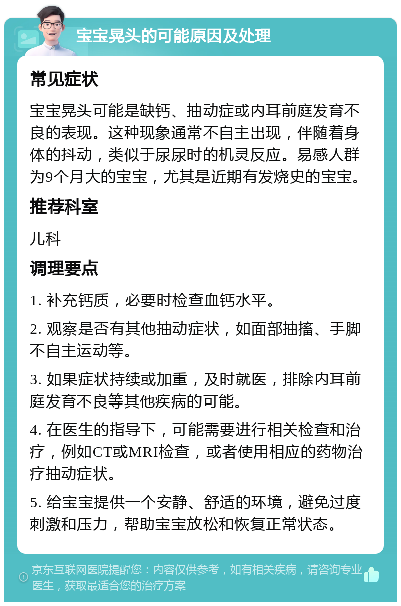 宝宝晃头的可能原因及处理 常见症状 宝宝晃头可能是缺钙、抽动症或内耳前庭发育不良的表现。这种现象通常不自主出现，伴随着身体的抖动，类似于尿尿时的机灵反应。易感人群为9个月大的宝宝，尤其是近期有发烧史的宝宝。 推荐科室 儿科 调理要点 1. 补充钙质，必要时检查血钙水平。 2. 观察是否有其他抽动症状，如面部抽搐、手脚不自主运动等。 3. 如果症状持续或加重，及时就医，排除内耳前庭发育不良等其他疾病的可能。 4. 在医生的指导下，可能需要进行相关检查和治疗，例如CT或MRI检查，或者使用相应的药物治疗抽动症状。 5. 给宝宝提供一个安静、舒适的环境，避免过度刺激和压力，帮助宝宝放松和恢复正常状态。