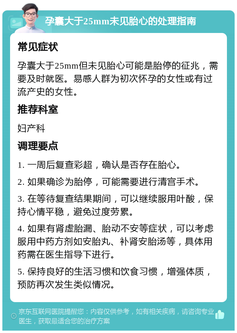 孕囊大于25mm未见胎心的处理指南 常见症状 孕囊大于25mm但未见胎心可能是胎停的征兆，需要及时就医。易感人群为初次怀孕的女性或有过流产史的女性。 推荐科室 妇产科 调理要点 1. 一周后复查彩超，确认是否存在胎心。 2. 如果确诊为胎停，可能需要进行清宫手术。 3. 在等待复查结果期间，可以继续服用叶酸，保持心情平稳，避免过度劳累。 4. 如果有肾虚胎漏、胎动不安等症状，可以考虑服用中药方剂如安胎丸、补肾安胎汤等，具体用药需在医生指导下进行。 5. 保持良好的生活习惯和饮食习惯，增强体质，预防再次发生类似情况。