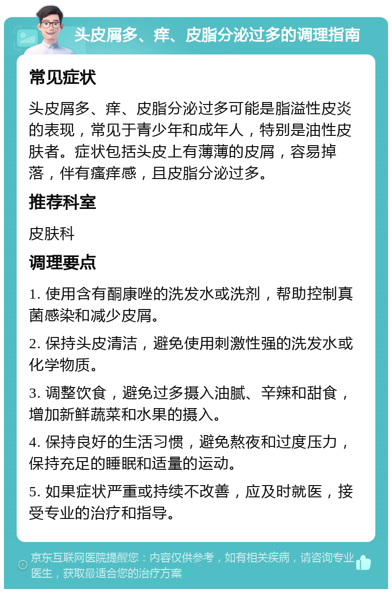 头皮屑多、痒、皮脂分泌过多的调理指南 常见症状 头皮屑多、痒、皮脂分泌过多可能是脂溢性皮炎的表现，常见于青少年和成年人，特别是油性皮肤者。症状包括头皮上有薄薄的皮屑，容易掉落，伴有瘙痒感，且皮脂分泌过多。 推荐科室 皮肤科 调理要点 1. 使用含有酮康唑的洗发水或洗剂，帮助控制真菌感染和减少皮屑。 2. 保持头皮清洁，避免使用刺激性强的洗发水或化学物质。 3. 调整饮食，避免过多摄入油腻、辛辣和甜食，增加新鲜蔬菜和水果的摄入。 4. 保持良好的生活习惯，避免熬夜和过度压力，保持充足的睡眠和适量的运动。 5. 如果症状严重或持续不改善，应及时就医，接受专业的治疗和指导。