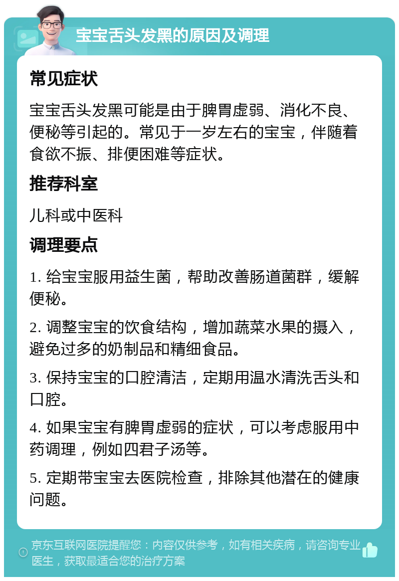 宝宝舌头发黑的原因及调理 常见症状 宝宝舌头发黑可能是由于脾胃虚弱、消化不良、便秘等引起的。常见于一岁左右的宝宝，伴随着食欲不振、排便困难等症状。 推荐科室 儿科或中医科 调理要点 1. 给宝宝服用益生菌，帮助改善肠道菌群，缓解便秘。 2. 调整宝宝的饮食结构，增加蔬菜水果的摄入，避免过多的奶制品和精细食品。 3. 保持宝宝的口腔清洁，定期用温水清洗舌头和口腔。 4. 如果宝宝有脾胃虚弱的症状，可以考虑服用中药调理，例如四君子汤等。 5. 定期带宝宝去医院检查，排除其他潜在的健康问题。