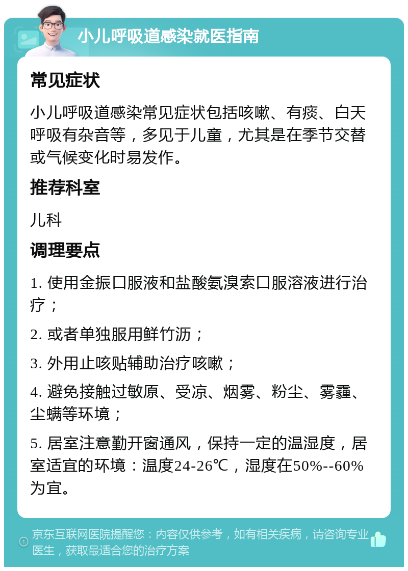 小儿呼吸道感染就医指南 常见症状 小儿呼吸道感染常见症状包括咳嗽、有痰、白天呼吸有杂音等，多见于儿童，尤其是在季节交替或气候变化时易发作。 推荐科室 儿科 调理要点 1. 使用金振口服液和盐酸氨溴索口服溶液进行治疗； 2. 或者单独服用鲜竹沥； 3. 外用止咳贴辅助治疗咳嗽； 4. 避免接触过敏原、受凉、烟雾、粉尘、雾霾、尘螨等环境； 5. 居室注意勤开窗通风，保持一定的温湿度，居室适宜的环境：温度24-26℃，湿度在50%--60%为宜。