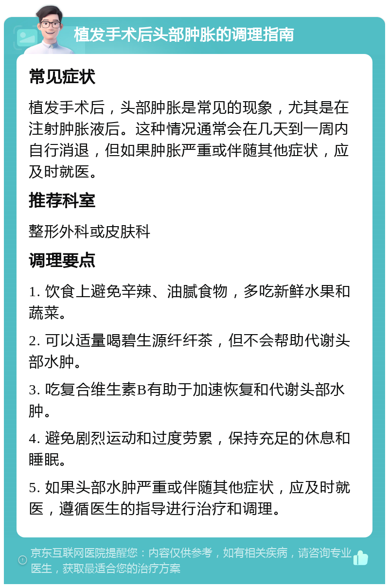 植发手术后头部肿胀的调理指南 常见症状 植发手术后，头部肿胀是常见的现象，尤其是在注射肿胀液后。这种情况通常会在几天到一周内自行消退，但如果肿胀严重或伴随其他症状，应及时就医。 推荐科室 整形外科或皮肤科 调理要点 1. 饮食上避免辛辣、油腻食物，多吃新鲜水果和蔬菜。 2. 可以适量喝碧生源纤纤茶，但不会帮助代谢头部水肿。 3. 吃复合维生素B有助于加速恢复和代谢头部水肿。 4. 避免剧烈运动和过度劳累，保持充足的休息和睡眠。 5. 如果头部水肿严重或伴随其他症状，应及时就医，遵循医生的指导进行治疗和调理。