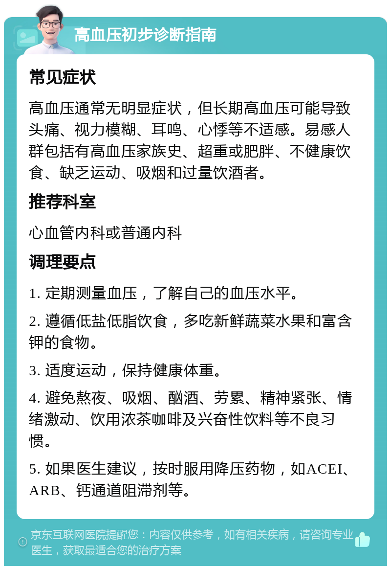 高血压初步诊断指南 常见症状 高血压通常无明显症状，但长期高血压可能导致头痛、视力模糊、耳鸣、心悸等不适感。易感人群包括有高血压家族史、超重或肥胖、不健康饮食、缺乏运动、吸烟和过量饮酒者。 推荐科室 心血管内科或普通内科 调理要点 1. 定期测量血压，了解自己的血压水平。 2. 遵循低盐低脂饮食，多吃新鲜蔬菜水果和富含钾的食物。 3. 适度运动，保持健康体重。 4. 避免熬夜、吸烟、酗酒、劳累、精神紧张、情绪激动、饮用浓茶咖啡及兴奋性饮料等不良习惯。 5. 如果医生建议，按时服用降压药物，如ACEI、ARB、钙通道阻滞剂等。