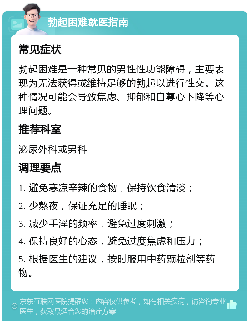 勃起困难就医指南 常见症状 勃起困难是一种常见的男性性功能障碍，主要表现为无法获得或维持足够的勃起以进行性交。这种情况可能会导致焦虑、抑郁和自尊心下降等心理问题。 推荐科室 泌尿外科或男科 调理要点 1. 避免寒凉辛辣的食物，保持饮食清淡； 2. 少熬夜，保证充足的睡眠； 3. 减少手淫的频率，避免过度刺激； 4. 保持良好的心态，避免过度焦虑和压力； 5. 根据医生的建议，按时服用中药颗粒剂等药物。