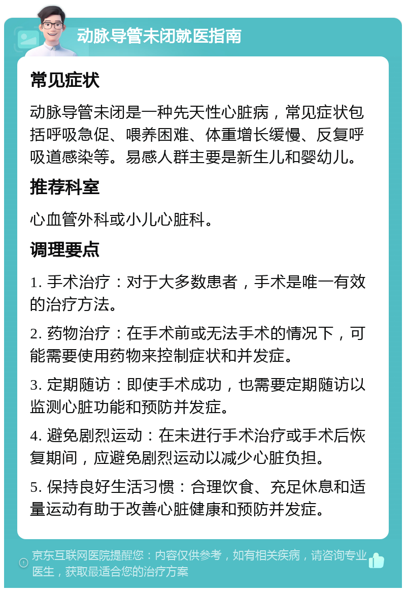 动脉导管未闭就医指南 常见症状 动脉导管未闭是一种先天性心脏病，常见症状包括呼吸急促、喂养困难、体重增长缓慢、反复呼吸道感染等。易感人群主要是新生儿和婴幼儿。 推荐科室 心血管外科或小儿心脏科。 调理要点 1. 手术治疗：对于大多数患者，手术是唯一有效的治疗方法。 2. 药物治疗：在手术前或无法手术的情况下，可能需要使用药物来控制症状和并发症。 3. 定期随访：即使手术成功，也需要定期随访以监测心脏功能和预防并发症。 4. 避免剧烈运动：在未进行手术治疗或手术后恢复期间，应避免剧烈运动以减少心脏负担。 5. 保持良好生活习惯：合理饮食、充足休息和适量运动有助于改善心脏健康和预防并发症。