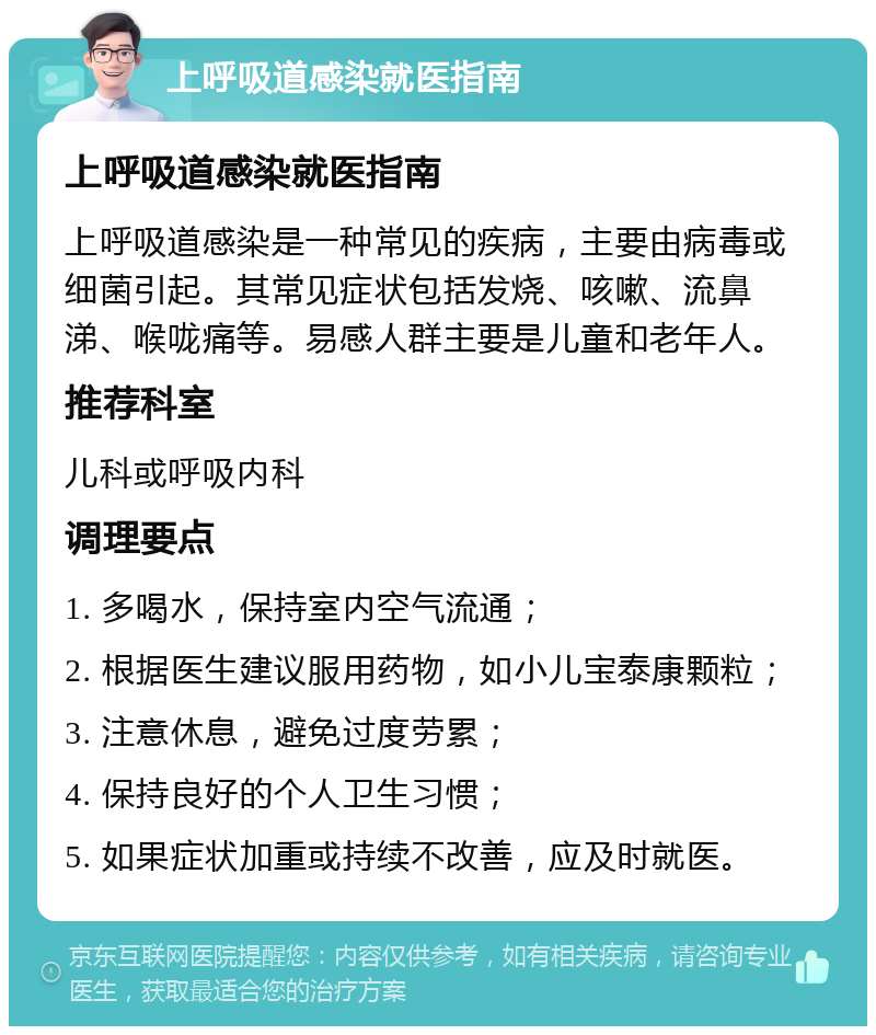 上呼吸道感染就医指南 上呼吸道感染就医指南 上呼吸道感染是一种常见的疾病，主要由病毒或细菌引起。其常见症状包括发烧、咳嗽、流鼻涕、喉咙痛等。易感人群主要是儿童和老年人。 推荐科室 儿科或呼吸内科 调理要点 1. 多喝水，保持室内空气流通； 2. 根据医生建议服用药物，如小儿宝泰康颗粒； 3. 注意休息，避免过度劳累； 4. 保持良好的个人卫生习惯； 5. 如果症状加重或持续不改善，应及时就医。