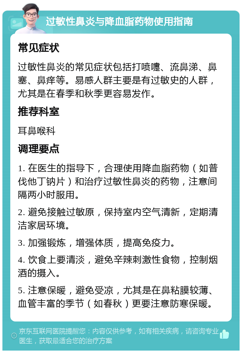 过敏性鼻炎与降血脂药物使用指南 常见症状 过敏性鼻炎的常见症状包括打喷嚏、流鼻涕、鼻塞、鼻痒等。易感人群主要是有过敏史的人群，尤其是在春季和秋季更容易发作。 推荐科室 耳鼻喉科 调理要点 1. 在医生的指导下，合理使用降血脂药物（如普伐他丁钠片）和治疗过敏性鼻炎的药物，注意间隔两小时服用。 2. 避免接触过敏原，保持室内空气清新，定期清洁家居环境。 3. 加强锻炼，增强体质，提高免疫力。 4. 饮食上要清淡，避免辛辣刺激性食物，控制烟酒的摄入。 5. 注意保暖，避免受凉，尤其是在鼻粘膜较薄、血管丰富的季节（如春秋）更要注意防寒保暖。