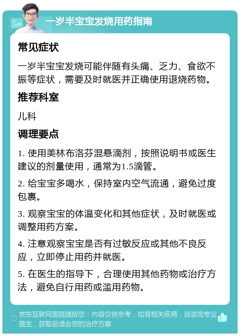 一岁半宝宝发烧用药指南 常见症状 一岁半宝宝发烧可能伴随有头痛、乏力、食欲不振等症状，需要及时就医并正确使用退烧药物。 推荐科室 儿科 调理要点 1. 使用美林布洛芬混悬滴剂，按照说明书或医生建议的剂量使用，通常为1.5滴管。 2. 给宝宝多喝水，保持室内空气流通，避免过度包裹。 3. 观察宝宝的体温变化和其他症状，及时就医或调整用药方案。 4. 注意观察宝宝是否有过敏反应或其他不良反应，立即停止用药并就医。 5. 在医生的指导下，合理使用其他药物或治疗方法，避免自行用药或滥用药物。