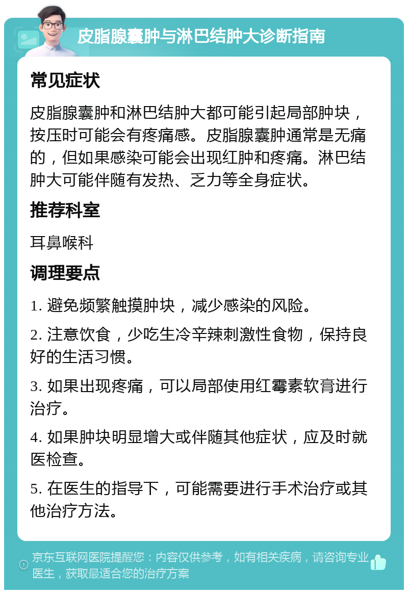 皮脂腺囊肿与淋巴结肿大诊断指南 常见症状 皮脂腺囊肿和淋巴结肿大都可能引起局部肿块，按压时可能会有疼痛感。皮脂腺囊肿通常是无痛的，但如果感染可能会出现红肿和疼痛。淋巴结肿大可能伴随有发热、乏力等全身症状。 推荐科室 耳鼻喉科 调理要点 1. 避免频繁触摸肿块，减少感染的风险。 2. 注意饮食，少吃生冷辛辣刺激性食物，保持良好的生活习惯。 3. 如果出现疼痛，可以局部使用红霉素软膏进行治疗。 4. 如果肿块明显增大或伴随其他症状，应及时就医检查。 5. 在医生的指导下，可能需要进行手术治疗或其他治疗方法。