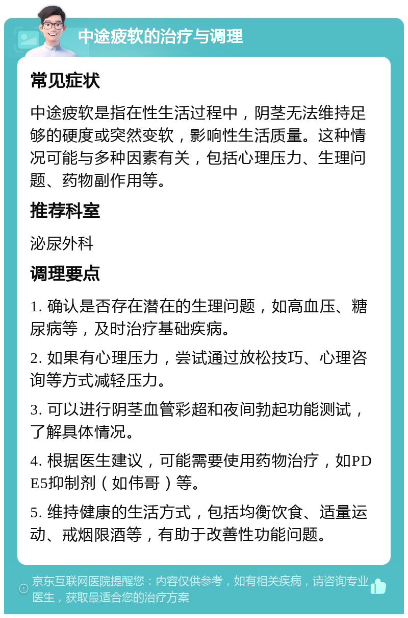 中途疲软的治疗与调理 常见症状 中途疲软是指在性生活过程中，阴茎无法维持足够的硬度或突然变软，影响性生活质量。这种情况可能与多种因素有关，包括心理压力、生理问题、药物副作用等。 推荐科室 泌尿外科 调理要点 1. 确认是否存在潜在的生理问题，如高血压、糖尿病等，及时治疗基础疾病。 2. 如果有心理压力，尝试通过放松技巧、心理咨询等方式减轻压力。 3. 可以进行阴茎血管彩超和夜间勃起功能测试，了解具体情况。 4. 根据医生建议，可能需要使用药物治疗，如PDE5抑制剂（如伟哥）等。 5. 维持健康的生活方式，包括均衡饮食、适量运动、戒烟限酒等，有助于改善性功能问题。