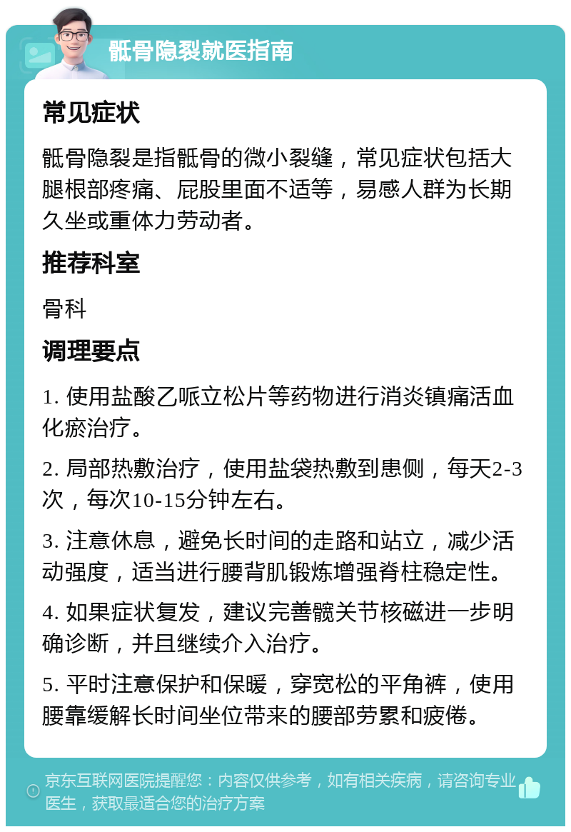 骶骨隐裂就医指南 常见症状 骶骨隐裂是指骶骨的微小裂缝，常见症状包括大腿根部疼痛、屁股里面不适等，易感人群为长期久坐或重体力劳动者。 推荐科室 骨科 调理要点 1. 使用盐酸乙哌立松片等药物进行消炎镇痛活血化瘀治疗。 2. 局部热敷治疗，使用盐袋热敷到患侧，每天2-3次，每次10-15分钟左右。 3. 注意休息，避免长时间的走路和站立，减少活动强度，适当进行腰背肌锻炼增强脊柱稳定性。 4. 如果症状复发，建议完善髋关节核磁进一步明确诊断，并且继续介入治疗。 5. 平时注意保护和保暖，穿宽松的平角裤，使用腰靠缓解长时间坐位带来的腰部劳累和疲倦。