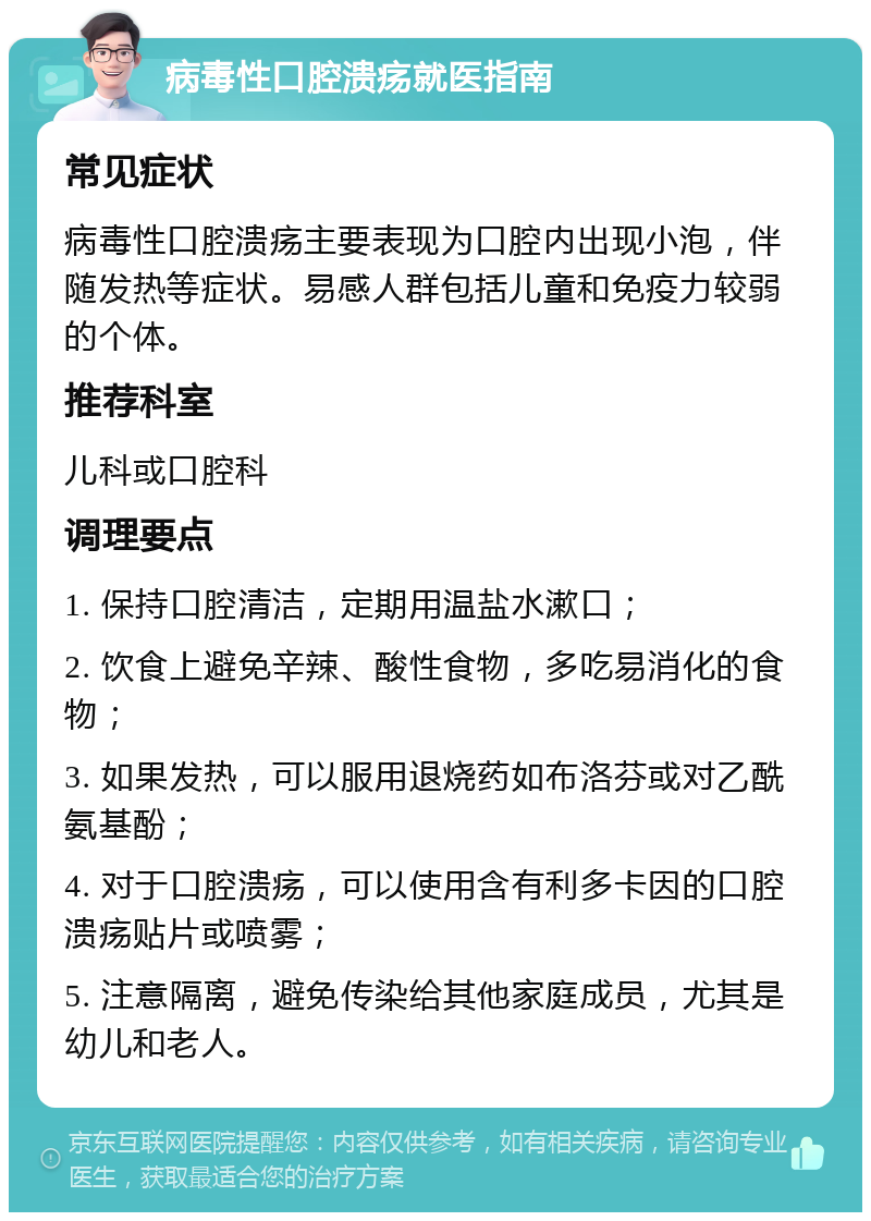 病毒性口腔溃疡就医指南 常见症状 病毒性口腔溃疡主要表现为口腔内出现小泡，伴随发热等症状。易感人群包括儿童和免疫力较弱的个体。 推荐科室 儿科或口腔科 调理要点 1. 保持口腔清洁，定期用温盐水漱口； 2. 饮食上避免辛辣、酸性食物，多吃易消化的食物； 3. 如果发热，可以服用退烧药如布洛芬或对乙酰氨基酚； 4. 对于口腔溃疡，可以使用含有利多卡因的口腔溃疡贴片或喷雾； 5. 注意隔离，避免传染给其他家庭成员，尤其是幼儿和老人。