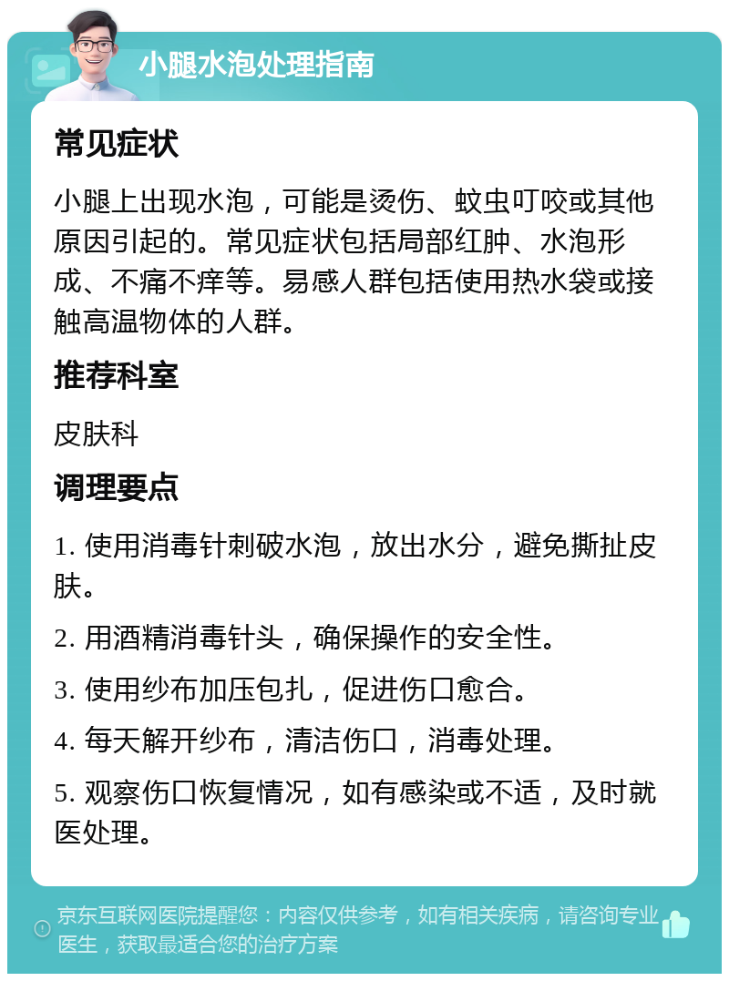 小腿水泡处理指南 常见症状 小腿上出现水泡，可能是烫伤、蚊虫叮咬或其他原因引起的。常见症状包括局部红肿、水泡形成、不痛不痒等。易感人群包括使用热水袋或接触高温物体的人群。 推荐科室 皮肤科 调理要点 1. 使用消毒针刺破水泡，放出水分，避免撕扯皮肤。 2. 用酒精消毒针头，确保操作的安全性。 3. 使用纱布加压包扎，促进伤口愈合。 4. 每天解开纱布，清洁伤口，消毒处理。 5. 观察伤口恢复情况，如有感染或不适，及时就医处理。