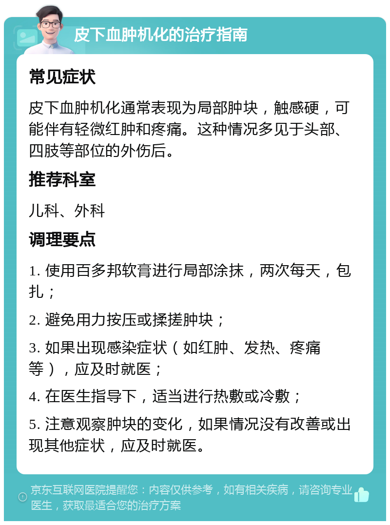 皮下血肿机化的治疗指南 常见症状 皮下血肿机化通常表现为局部肿块，触感硬，可能伴有轻微红肿和疼痛。这种情况多见于头部、四肢等部位的外伤后。 推荐科室 儿科、外科 调理要点 1. 使用百多邦软膏进行局部涂抹，两次每天，包扎； 2. 避免用力按压或揉搓肿块； 3. 如果出现感染症状（如红肿、发热、疼痛等），应及时就医； 4. 在医生指导下，适当进行热敷或冷敷； 5. 注意观察肿块的变化，如果情况没有改善或出现其他症状，应及时就医。