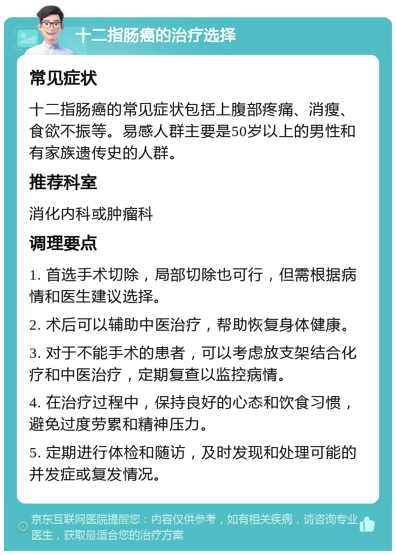 十二指肠癌的治疗选择 常见症状 十二指肠癌的常见症状包括上腹部疼痛、消瘦、食欲不振等。易感人群主要是50岁以上的男性和有家族遗传史的人群。 推荐科室 消化内科或肿瘤科 调理要点 1. 首选手术切除，局部切除也可行，但需根据病情和医生建议选择。 2. 术后可以辅助中医治疗，帮助恢复身体健康。 3. 对于不能手术的患者，可以考虑放支架结合化疗和中医治疗，定期复查以监控病情。 4. 在治疗过程中，保持良好的心态和饮食习惯，避免过度劳累和精神压力。 5. 定期进行体检和随访，及时发现和处理可能的并发症或复发情况。