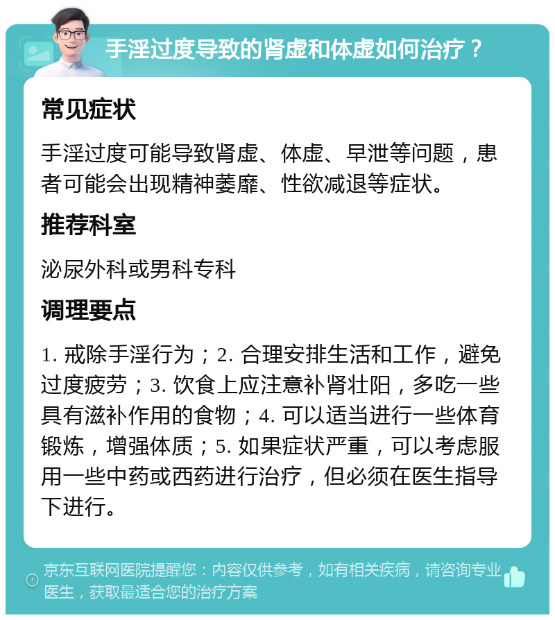 手淫过度导致的肾虚和体虚如何治疗？ 常见症状 手淫过度可能导致肾虚、体虚、早泄等问题，患者可能会出现精神萎靡、性欲减退等症状。 推荐科室 泌尿外科或男科专科 调理要点 1. 戒除手淫行为；2. 合理安排生活和工作，避免过度疲劳；3. 饮食上应注意补肾壮阳，多吃一些具有滋补作用的食物；4. 可以适当进行一些体育锻炼，增强体质；5. 如果症状严重，可以考虑服用一些中药或西药进行治疗，但必须在医生指导下进行。