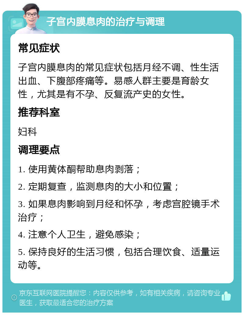 子宫内膜息肉的治疗与调理 常见症状 子宫内膜息肉的常见症状包括月经不调、性生活出血、下腹部疼痛等。易感人群主要是育龄女性，尤其是有不孕、反复流产史的女性。 推荐科室 妇科 调理要点 1. 使用黄体酮帮助息肉剥落； 2. 定期复查，监测息肉的大小和位置； 3. 如果息肉影响到月经和怀孕，考虑宫腔镜手术治疗； 4. 注意个人卫生，避免感染； 5. 保持良好的生活习惯，包括合理饮食、适量运动等。