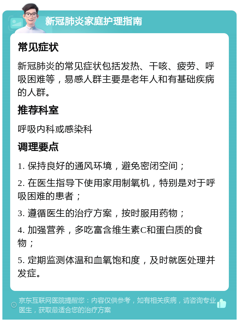 新冠肺炎家庭护理指南 常见症状 新冠肺炎的常见症状包括发热、干咳、疲劳、呼吸困难等，易感人群主要是老年人和有基础疾病的人群。 推荐科室 呼吸内科或感染科 调理要点 1. 保持良好的通风环境，避免密闭空间； 2. 在医生指导下使用家用制氧机，特别是对于呼吸困难的患者； 3. 遵循医生的治疗方案，按时服用药物； 4. 加强营养，多吃富含维生素C和蛋白质的食物； 5. 定期监测体温和血氧饱和度，及时就医处理并发症。