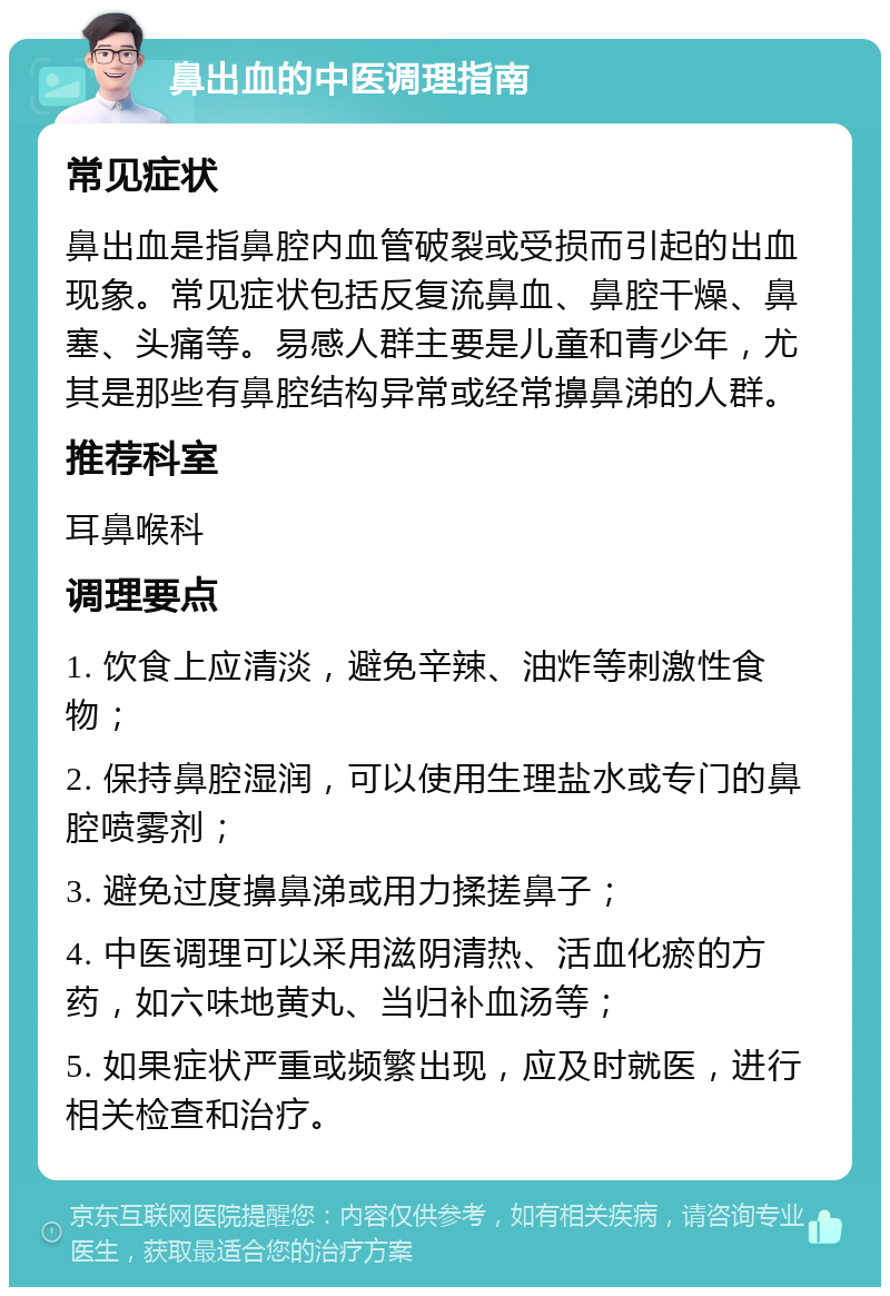 鼻出血的中医调理指南 常见症状 鼻出血是指鼻腔内血管破裂或受损而引起的出血现象。常见症状包括反复流鼻血、鼻腔干燥、鼻塞、头痛等。易感人群主要是儿童和青少年，尤其是那些有鼻腔结构异常或经常擤鼻涕的人群。 推荐科室 耳鼻喉科 调理要点 1. 饮食上应清淡，避免辛辣、油炸等刺激性食物； 2. 保持鼻腔湿润，可以使用生理盐水或专门的鼻腔喷雾剂； 3. 避免过度擤鼻涕或用力揉搓鼻子； 4. 中医调理可以采用滋阴清热、活血化瘀的方药，如六味地黄丸、当归补血汤等； 5. 如果症状严重或频繁出现，应及时就医，进行相关检查和治疗。