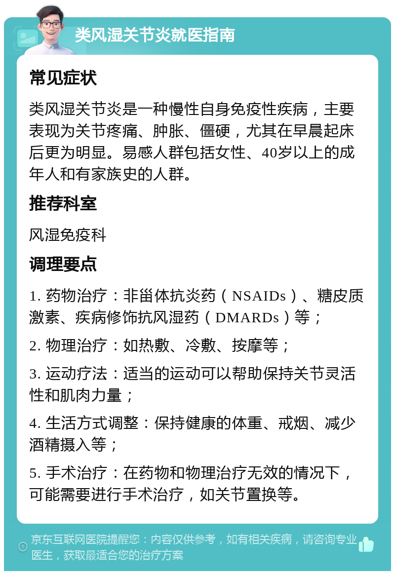 类风湿关节炎就医指南 常见症状 类风湿关节炎是一种慢性自身免疫性疾病，主要表现为关节疼痛、肿胀、僵硬，尤其在早晨起床后更为明显。易感人群包括女性、40岁以上的成年人和有家族史的人群。 推荐科室 风湿免疫科 调理要点 1. 药物治疗：非甾体抗炎药（NSAIDs）、糖皮质激素、疾病修饰抗风湿药（DMARDs）等； 2. 物理治疗：如热敷、冷敷、按摩等； 3. 运动疗法：适当的运动可以帮助保持关节灵活性和肌肉力量； 4. 生活方式调整：保持健康的体重、戒烟、减少酒精摄入等； 5. 手术治疗：在药物和物理治疗无效的情况下，可能需要进行手术治疗，如关节置换等。