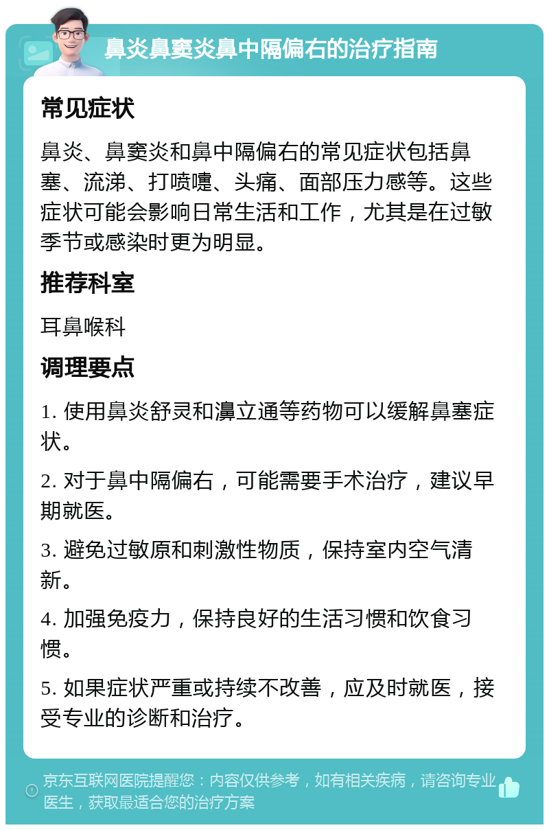 鼻炎鼻窦炎鼻中隔偏右的治疗指南 常见症状 鼻炎、鼻窦炎和鼻中隔偏右的常见症状包括鼻塞、流涕、打喷嚏、头痛、面部压力感等。这些症状可能会影响日常生活和工作，尤其是在过敏季节或感染时更为明显。 推荐科室 耳鼻喉科 调理要点 1. 使用鼻炎舒灵和濞立通等药物可以缓解鼻塞症状。 2. 对于鼻中隔偏右，可能需要手术治疗，建议早期就医。 3. 避免过敏原和刺激性物质，保持室内空气清新。 4. 加强免疫力，保持良好的生活习惯和饮食习惯。 5. 如果症状严重或持续不改善，应及时就医，接受专业的诊断和治疗。