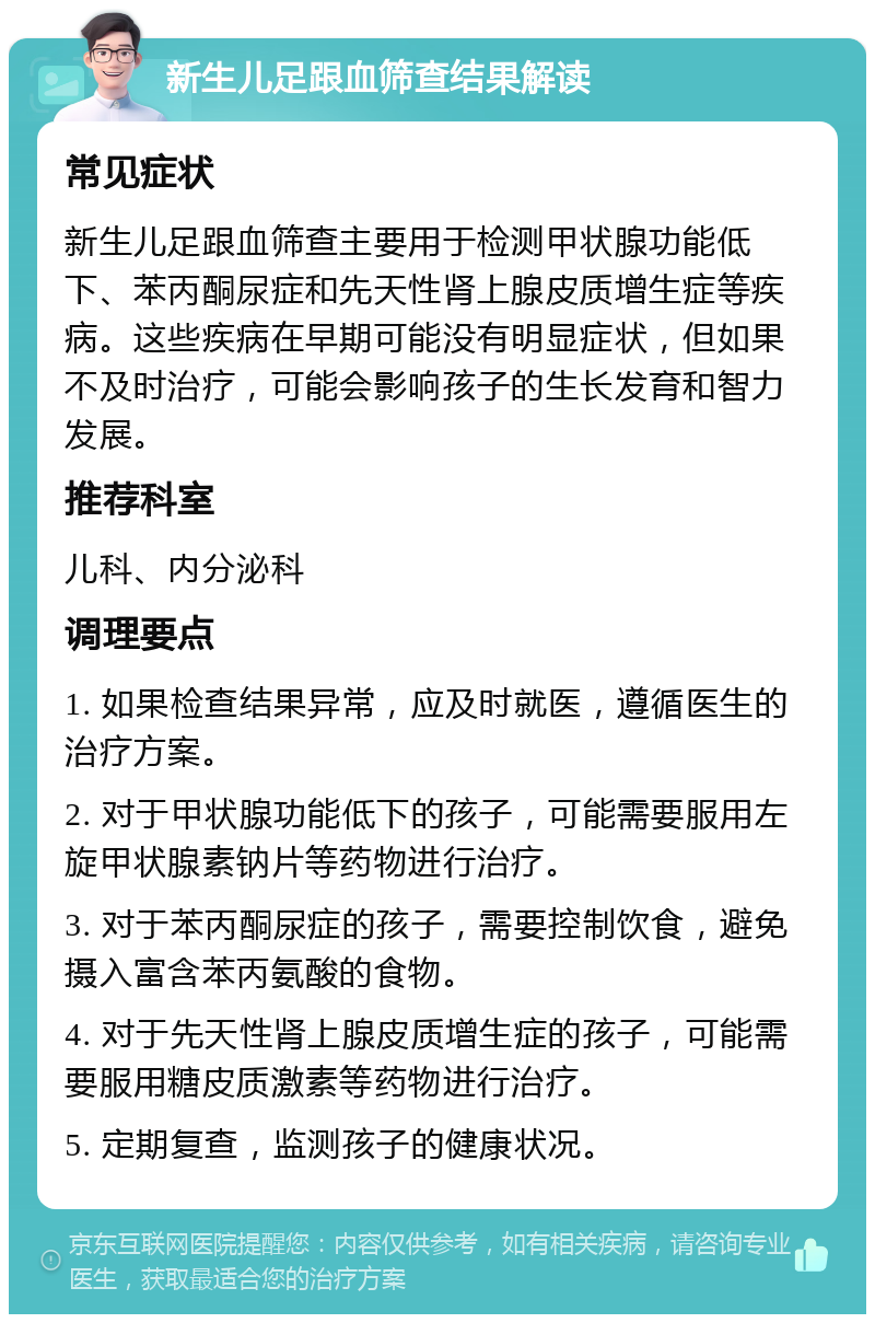 新生儿足跟血筛查结果解读 常见症状 新生儿足跟血筛查主要用于检测甲状腺功能低下、苯丙酮尿症和先天性肾上腺皮质增生症等疾病。这些疾病在早期可能没有明显症状，但如果不及时治疗，可能会影响孩子的生长发育和智力发展。 推荐科室 儿科、内分泌科 调理要点 1. 如果检查结果异常，应及时就医，遵循医生的治疗方案。 2. 对于甲状腺功能低下的孩子，可能需要服用左旋甲状腺素钠片等药物进行治疗。 3. 对于苯丙酮尿症的孩子，需要控制饮食，避免摄入富含苯丙氨酸的食物。 4. 对于先天性肾上腺皮质增生症的孩子，可能需要服用糖皮质激素等药物进行治疗。 5. 定期复查，监测孩子的健康状况。