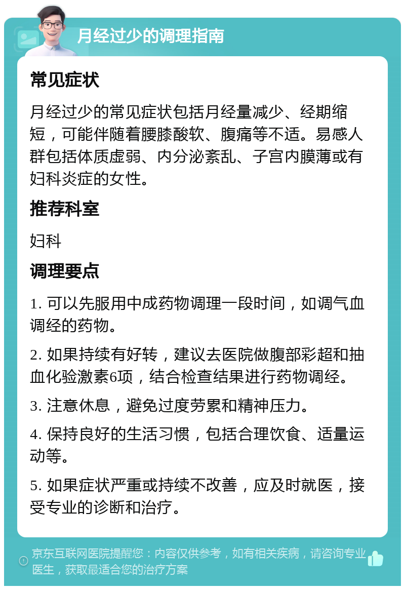 月经过少的调理指南 常见症状 月经过少的常见症状包括月经量减少、经期缩短，可能伴随着腰膝酸软、腹痛等不适。易感人群包括体质虚弱、内分泌紊乱、子宫内膜薄或有妇科炎症的女性。 推荐科室 妇科 调理要点 1. 可以先服用中成药物调理一段时间，如调气血调经的药物。 2. 如果持续有好转，建议去医院做腹部彩超和抽血化验激素6项，结合检查结果进行药物调经。 3. 注意休息，避免过度劳累和精神压力。 4. 保持良好的生活习惯，包括合理饮食、适量运动等。 5. 如果症状严重或持续不改善，应及时就医，接受专业的诊断和治疗。