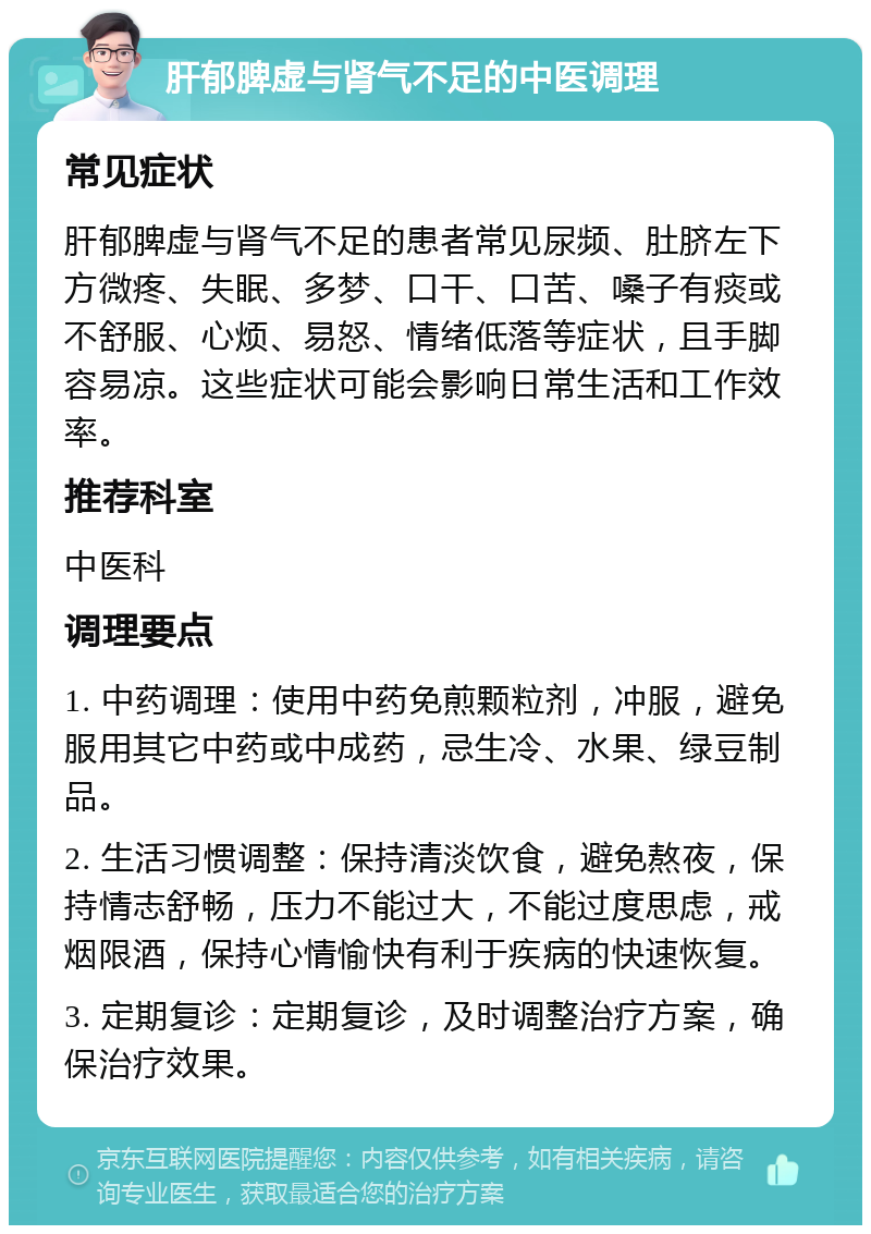 肝郁脾虚与肾气不足的中医调理 常见症状 肝郁脾虚与肾气不足的患者常见尿频、肚脐左下方微疼、失眠、多梦、口干、口苦、嗓子有痰或不舒服、心烦、易怒、情绪低落等症状，且手脚容易凉。这些症状可能会影响日常生活和工作效率。 推荐科室 中医科 调理要点 1. 中药调理：使用中药免煎颗粒剂，冲服，避免服用其它中药或中成药，忌生冷、水果、绿豆制品。 2. 生活习惯调整：保持清淡饮食，避免熬夜，保持情志舒畅，压力不能过大，不能过度思虑，戒烟限酒，保持心情愉快有利于疾病的快速恢复。 3. 定期复诊：定期复诊，及时调整治疗方案，确保治疗效果。